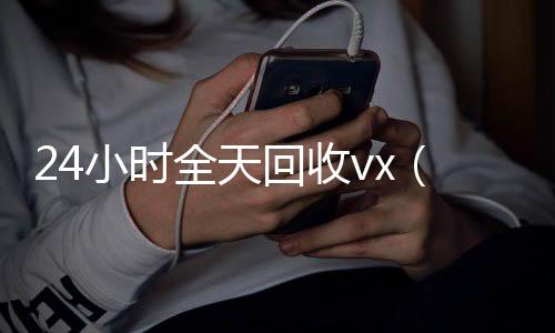 24小时全天回收v长期收购微信号x（24小时全天回收支付宝联系方式）